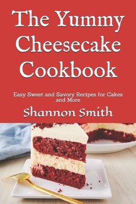 The Yummy Cheesecake Cookbook: Easy Sweet and Savory Recipes for Cakes and More by Shannon Smith