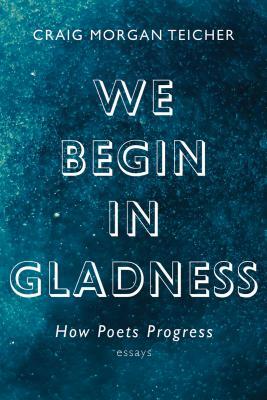 We Begin in Gladness: How Poets Progress by Craig Morgan Teicher