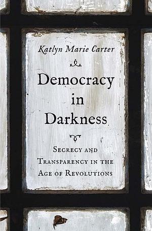 Democracy in Darkness: Secrecy and Transparency in the Age of Revolutions by Katlyn Marie Carter