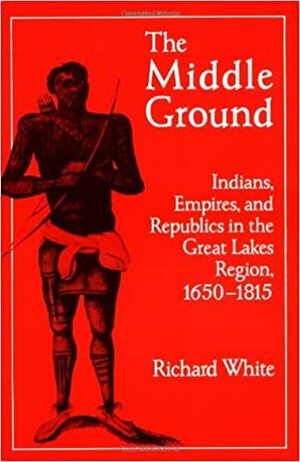 The Middle Ground: Indians, Empires, and Republics in the Great Lakes Region, 1650 - 1815 by Richard White