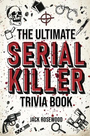 The Ultimate Serial Killer Trivia Book: A Collection Of Fascinating Facts And Disturbing Details About Infamous Serial Killers And Their Horrific Crimes by Jack Rosewood