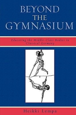 Beyond the Gymnasium: Educating the Middle-Class Bodies in Classical Germany by Heikki Lempa
