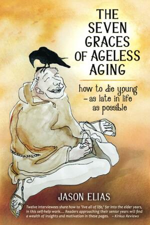 The Seven Graces of Ageless Aging: How To Die Young as Late in Life as Possible by Jason Elias