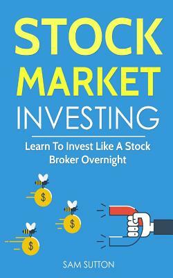 Stock Market Investing: Learn To Invest Like A Stock Broker Overnight by Sam Sutton