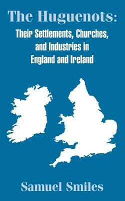 The Huguenots: Their Settlements, Churches, and Industries in England and Ireland by Samuel Jr. Smiles