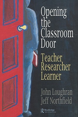 Opening the Classroom Door: Teacher, Researcher, Learner by John Loughran, Jeffrey Northfield