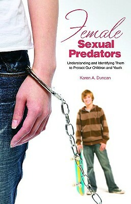 Female Sexual Predators: Understanding Them to Protect Our Children and Youths by Karen A. Duncan