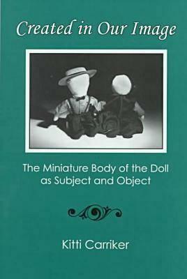 Created in Our Image: The Miniature Body of the Doll as Subject and Object by John C. Greene, Kitti Carriker