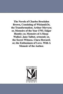 The Novels of Charles Brockden Brown, Consisting of Wieland;Or, the Transformation. Arthur Mervyn; or, Memoirs of the Year 1793. Edgar Huntly; or, Mem by Charles Brockden Brown