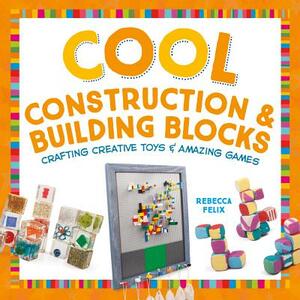 Cool Construction & Building Blocks: Crafting Creative Toys & Amazing Games by Rebecca Felix