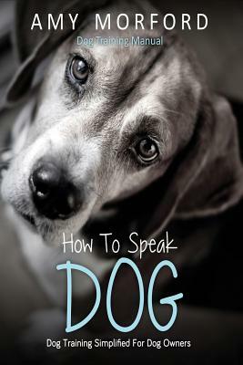 How to Speak Dog: Dog Training Simplified for Dog Owners by Amy Morford