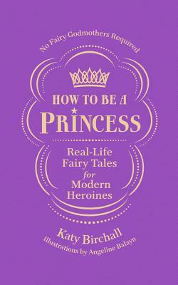 How to Be a Princess: Real-Life Fairy Tales for Modern Heroines - No Fairy Godmothers Required by Katy Birchall