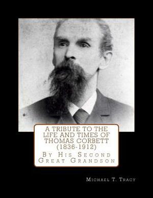 A Tribute to the Life and Times of Thomas Corbett (1836-1912): By His Second Great Grandson by Michael T. Tracy