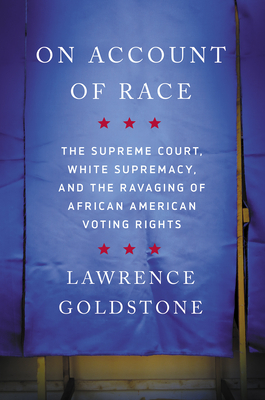 On Account of Race: The Supreme Court, White Supremacy, and the Ravaging of African American Voting Rights by Lawrence Goldstone