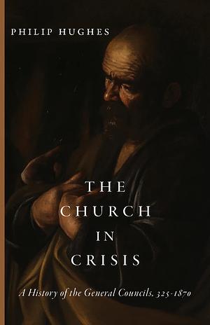The Church in Crisis: A History of the General Councils, 325–1870 by Philip Hughes