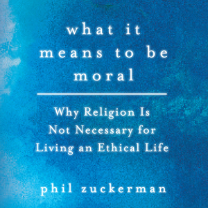What It Means to Be Moral: Why Religion Is Not Necessary for Living an Ethical Life by Phil Zuckerman