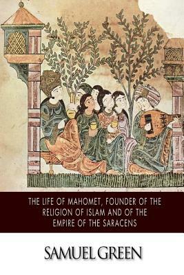 The Life of Mahomet, Founder of the Religion of Islam and of the Empire of the Saracens by Samuel Green
