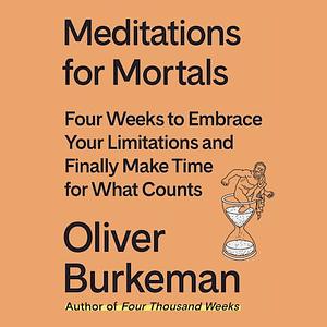 Meditations for Mortals: Four Weeks to Embrace Your Limitations and Finally Make Time for What Counts by Oliver Burkeman