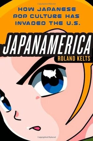 Japanamerica: How Japanese Pop Culture Has Invaded the U.S. by Roland Kelts