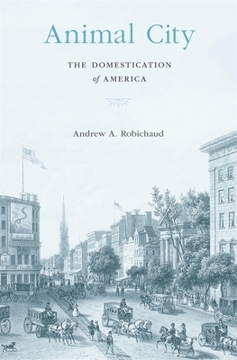 Animal City: The Domestication of America by Andrew A. Robichaud