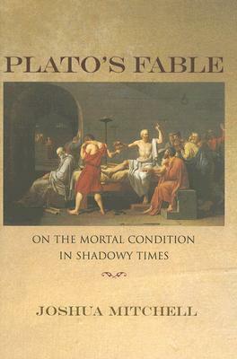 Plato's Fable: On the Mortal Condition in Shadowy Times by Joshua Mitchell