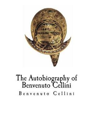 The Autobiography of Benvenuto Cellini: Benvenuto Cellini by Benvenuto Cellini