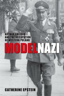 Model Nazi: Arthur Greiser and the Occupation of Western Poland by Catherine Epstein