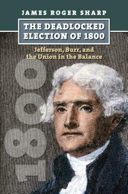 The Deadlocked Election of 1800: Jefferson, Burr, and the Union in the Balance by James Roger Sharp