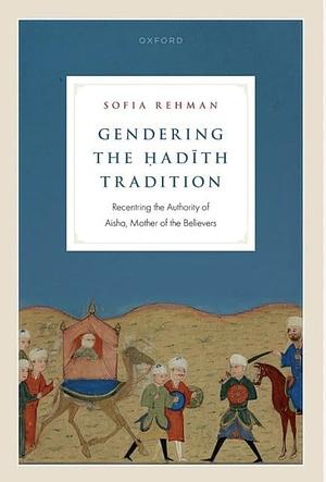 Gendering the Ḥadīth Tradition: Recentering the Authority of Aisha, Mother of the Believers by Sofia Rehman