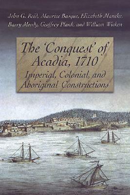 The 'conquest' of Acadia, 1710: Imperial, Colonial, and Aboriginal Constructions by Elizabeth Mancke, John G. Reid