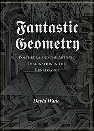 Fantastic Geometry: Polyhedra and the Artistic Imagination in the Renaissance by David G. Wade