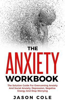 The Anxiety Workbook: The Solution Guide For Overcoming Anxiety And Social Anxiety, Depression, Negative Energy And Stop Worrying by Jason Cole