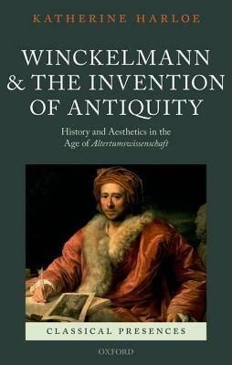 Winckelmann and the Invention of Antiquity: History and Aesthetics in the Age of Altertumswissenschaft by Katherine Harloe