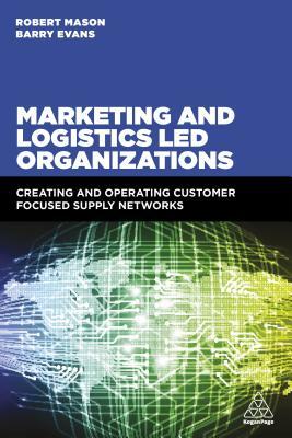 Marketing and Logistics Led Organizations: Creating and Operating Customer Focused Supply Networks by Robert Mason, Barry Evans