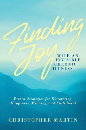 Finding Joy with an Invisible Chronic Illness: Proven Strategies for Discovering Happiness, Meaning, and Fulfillment by Christopher Martin, Subinoy Das