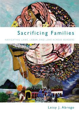 Sacrificing Families: Navigating Laws, Labor, and Love Across Borders by Leisy J. Abrego