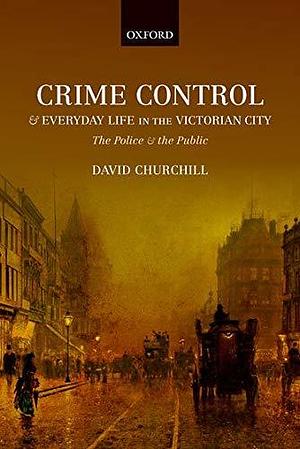 Crime Control and Everyday Life in the Victorian City: The Police and the Public by David Churchill