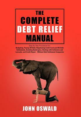 The Complete Debt Relief Manual: Step-By-Step Procedures For: Budgeting, Paying Off Debt, Negotiating Credit Card and IRS Debt Settlements, Avoiding B by John Oswald