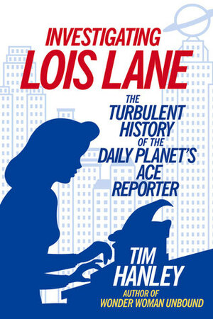 Investigating Lois Lane: The Turbulent History of the Daily Planet's Ace Reporter by Tim Hanley