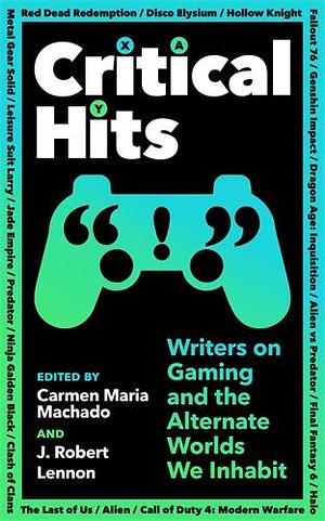 Critical Hits: Writers on Gaming and the Alternate Worlds We Inhabit by J. Robert Lennon, Carmen Maria Machado