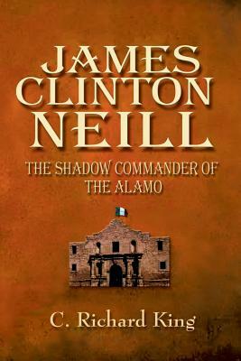 James Clinton Neill: Shadow Commander of the Alamo by C. Richard King