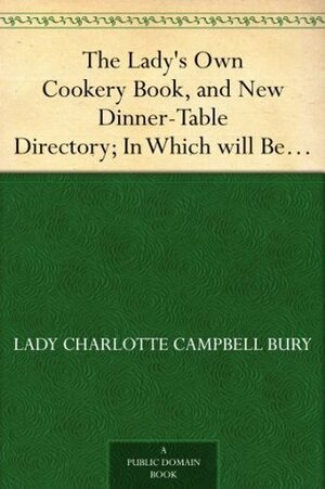 The Lady's Own Cookery Book, and New Dinner-Table Directory; In Which will Be Found a Large Collection of Original Receipts. 3rd ed. by Charlotte Campbell Bury