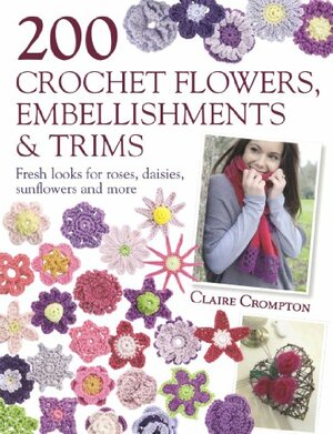 200 Crochet Flowers, Embellishments & Trims: Fresh Looks for Roses, Daisies, Sunflowers and More by Claire Crompton