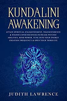 Kundalini Awakening: Attain Spiritual Enlightenment, Transcendence & Higher Consciousness-Increase Psychic Abilities, Mind Power, Tune Into Your Energy Creation Frequency & Open Your Third Eye by Judith Lawrence