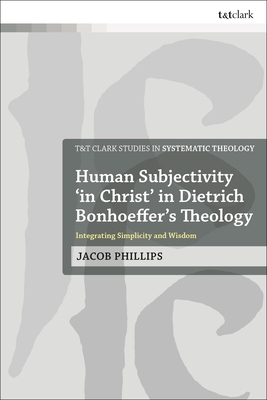 Human Subjectivity 'in Christ' in Dietrich Bonhoeffer's Theology: Integrating Simplicity and Wisdom by Jacob Phillips