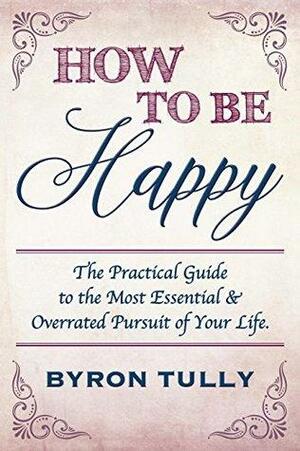 How To Be Happy: The Practical Guide to The Most Essential and Overrated Pursuit of Your Life by Byron Tully