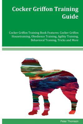 Cocker Griffon Training Guide Cocker Griffon Training Book Features: Cocker Griffon Housetraining, Obedience Training, Agility Training, Behavioral Tr by Peter Thomson