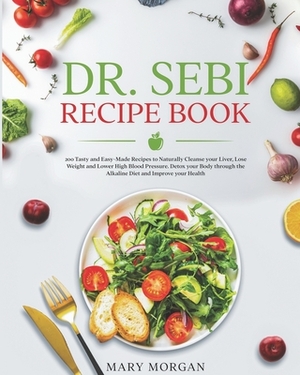 DR.SEBI Recipe Book: 200 Tasty and Easy-Made Recipes to Naturally Cleanse your Liver, Lose Weight and Lower High Blood Pressure. Detox your by Mary Morgan