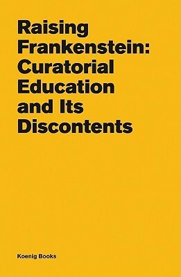Raising Frankenstein: Curatorial Education and Its Discontents by Teresa Gleadowe, Kitty Scott