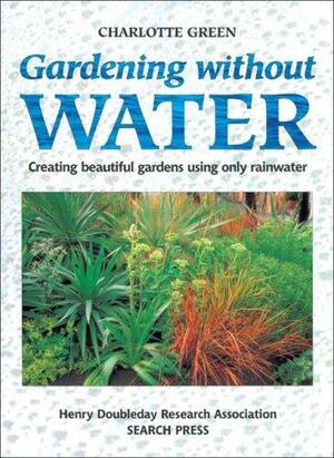 Gardening Without Water: Creating Beautiful Gardens Using Only Rainwater by Charlotte Green